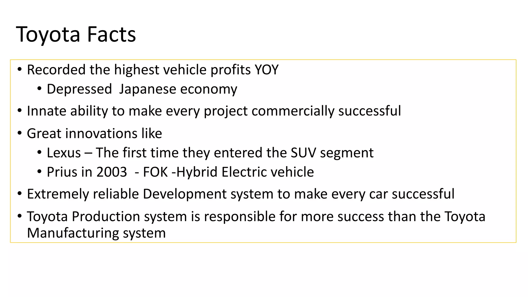 Toyota Facts
• Recorded the highest vehicle profits YOY
• Depressed Japanese economy
• Innate ability to make every project commercially successful
• Great innovations like
• Lexus – The first time they entered the SUV segment
• Prius in 2003 - FOK -Hybrid Electric vehicle
• Extremely reliable Development system to make every car successful
• Toyota Production system is responsible for more success than the Toyota
Manufacturing system
 