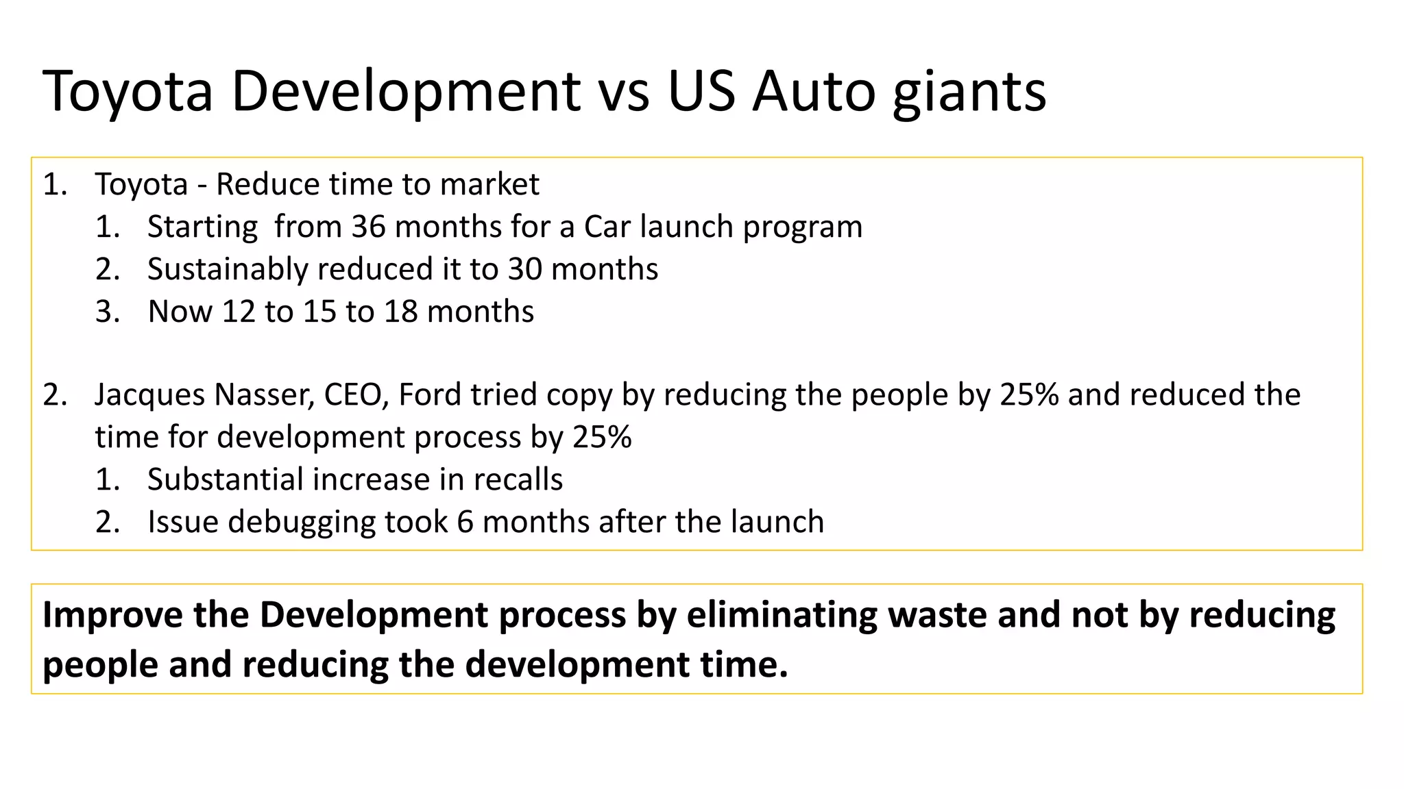 Toyota Development vs US Auto giants
1. Toyota - Reduce time to market
1. Starting from 36 months for a Car launch program
2. Sustainably reduced it to 30 months
3. Now 12 to 15 to 18 months
2. Jacques Nasser, CEO, Ford tried copy by reducing the people by 25% and reduced the
time for development process by 25%
1. Substantial increase in recalls
2. Issue debugging took 6 months after the launch
Improve the Development process by eliminating waste and not by reducing
people and reducing the development time.
 