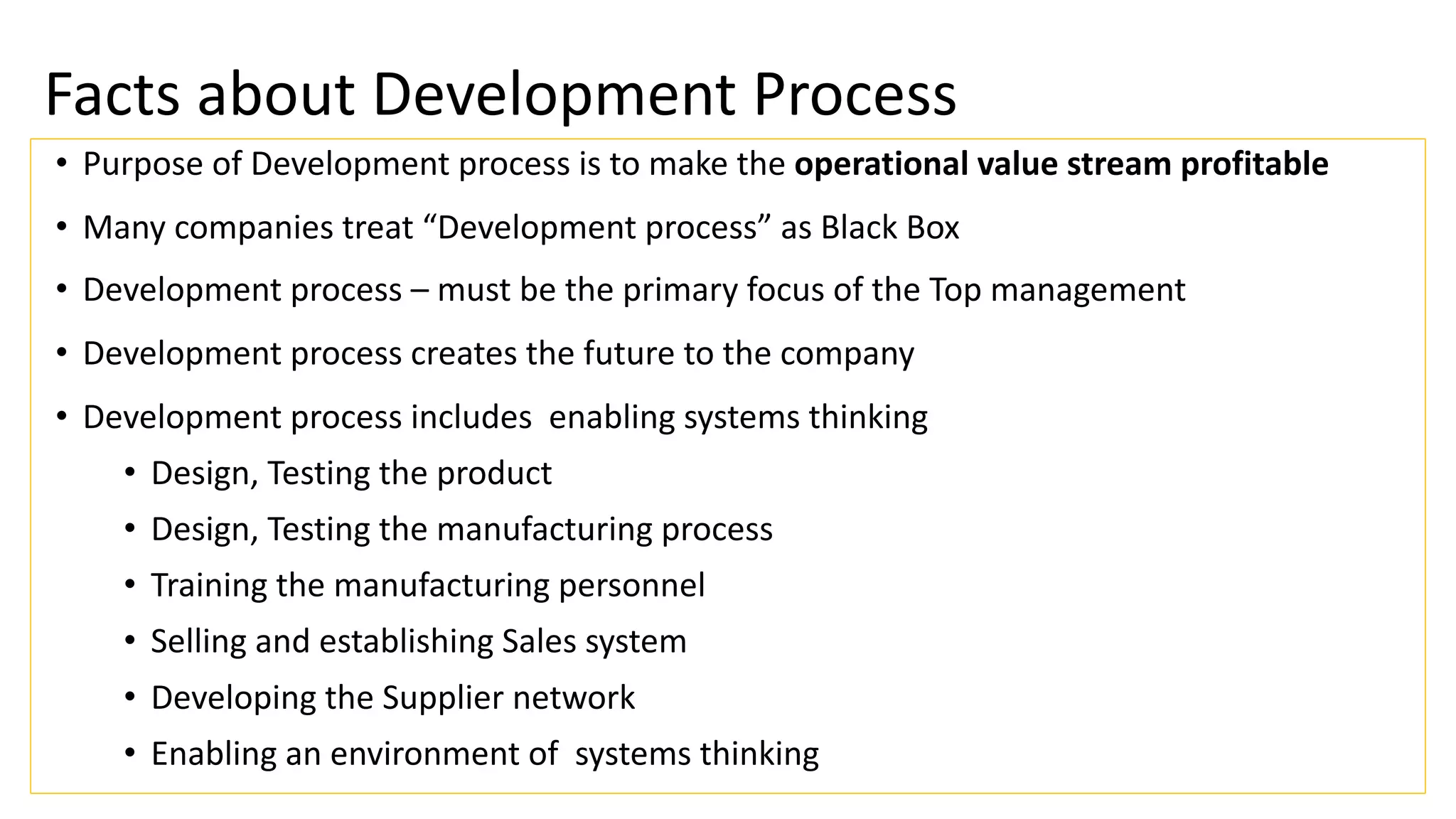 Facts about Development Process
• Purpose of Development process is to make the operational value stream profitable
• Many companies treat “Development process” as Black Box
• Development process – must be the primary focus of the Top management
• Development process creates the future to the company
• Development process includes enabling systems thinking
• Design, Testing the product
• Design, Testing the manufacturing process
• Training the manufacturing personnel
• Selling and establishing Sales system
• Developing the Supplier network
• Enabling an environment of systems thinking
 