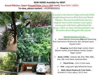 NEW HOME Available for RENT
Anand Niketan, Upper Ground Floor (above Stilt level), New Delhi 110021
            To view, please contact : +919958959555

                                              Located in the heart of high end South Delhi
                                              neighborhood next to West End and Shanti
                                                Niketan. This newly built home has two
                                               majestic trees at the entrance and a quiet,
                                                serene park with birds right behind the
                                              house, where we have also just planted over
                                                 50 multi-colored Bougainvillea plants.


                                                          Nearby facilities include:
                                              Anand Niketan Community Club with Swimming
                                              Pool, Gymnasium, Restaurants, Bars, Banquet space
                                                                 & guest suites.

                                                Shopping: South Moti Bagh market, Shanti
                                                Niketan market, Anand Niketan market, Sarojini
                                                                  Nagar market

                                               Banks / ATMs : Citibank, SBI, ICICI, PNB, HSBC,
                                                 Axis, IOB, Union Bank, Syndicate Bank
                                                      Petrol Pump : 1 km / 4 mins away
                                                  Park : Large park right behind the house
                                                   Malls, Movie theatres & 5 star hotels :
                                                   All within 3-7 Kms radius / 10-17 mins
 
