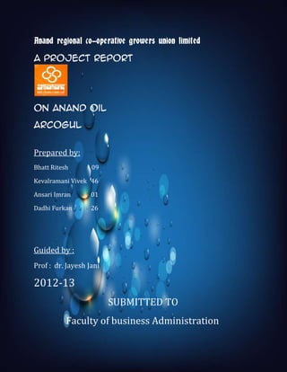 1
Anand regional co-operative growers union limited
A project REPORT
on Anand oil
ARCOGUL
Prepared by:
Bhatt Ritesh 09
Kevalramani Vivek 46
Ansari Imran 01
Dadhi Furkan 26
Guided by :
Prof : dr. Jayesh Jani
2012-13
SUBMITTED TO
Faculty of business Administration
 