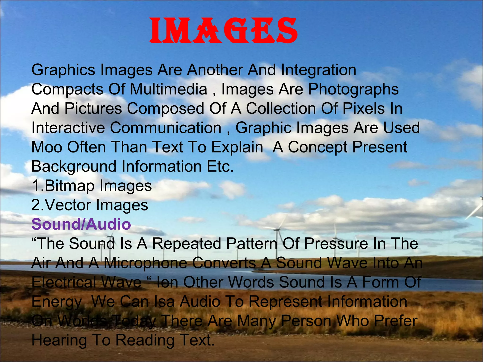 IMAgEs
Graphics Images Are Another And Integration
Compacts Of Multimedia , Images Are Photographs
And Pictures Composed Of A Collection Of Pixels In
Interactive Communication , Graphic Images Are Used
Moo Often Than Text To Explain A Concept Present
Background Information Etc.
1.Bitmap Images
2.Vector Images
Sound/Audio
“The Sound Is A Repeated Pattern Of Pressure In The
Air And A Microphone Converts A Sound Wave Into An
Electrical Wave “ Ion Other Words Sound Is A Form Of
Energy We Can Isa Audio To Represent Information
On Worlds Today There Are Many Person Who Prefer
Hearing To Reading Text.
 