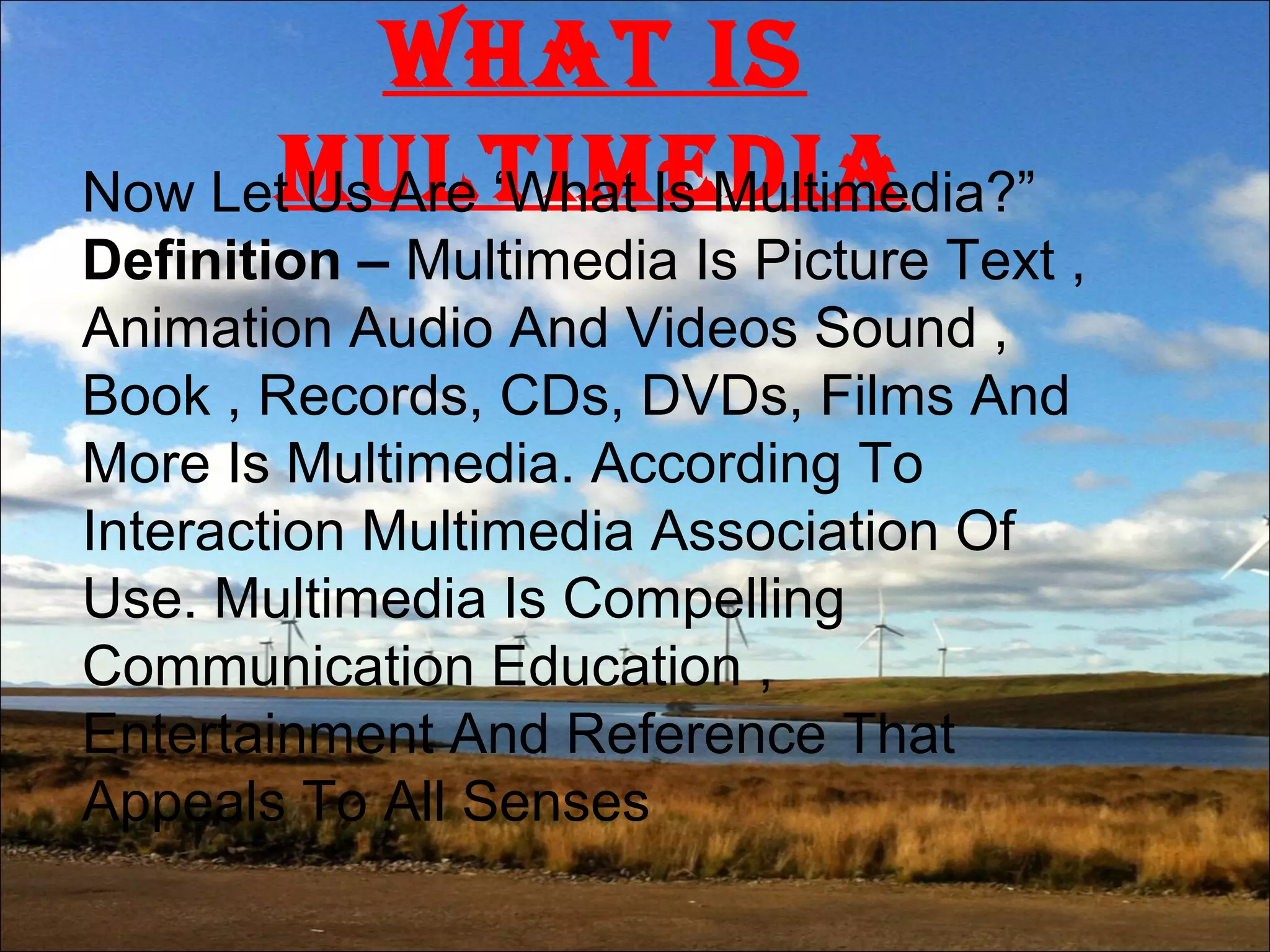 What is
MultiMediaNow Let Us Are ‘What Is Multimedia?”
Definition – Multimedia Is Picture Text ,
Animation Audio And Videos Sound ,
Book , Records, CDs, DVDs, Films And
More Is Multimedia. According To
Interaction Multimedia Association Of
Use. Multimedia Is Compelling
Communication Education ,
Entertainment And Reference That
Appeals To All Senses
 