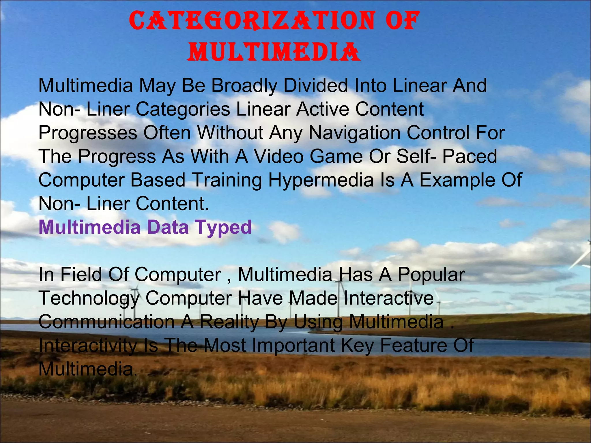 CategOrizatiOn Of
MultiMedia
Multimedia May Be Broadly Divided Into Linear And
Non- Liner Categories Linear Active Content
Progresses Often Without Any Navigation Control For
The Progress As With A Video Game Or Self- Paced
Computer Based Training Hypermedia Is A Example Of
Non- Liner Content.
Multimedia Data Typed
In Field Of Computer , Multimedia Has A Popular
Technology Computer Have Made Interactive
Communication A Reality By Using Multimedia .
Interactivity Is The Most Important Key Feature Of
Multimedia.
 