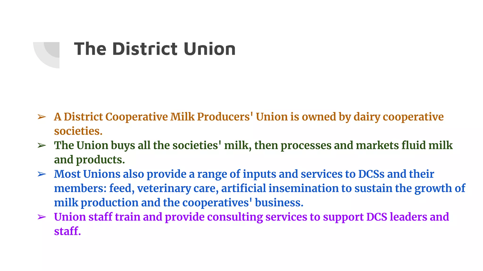 The District Union
➢ A District Cooperative Milk Producers' Union is owned by dairy cooperative
societies.
➢ The Union buys all the societies' milk, then processes and markets fluid milk
and products.
➢ Most Unions also provide a range of inputs and services to DCSs and their
members: feed, veterinary care, artificial insemination to sustain the growth of
milk production and the cooperatives' business.
➢ Union staff train and provide consulting services to support DCS leaders and
staff.
 