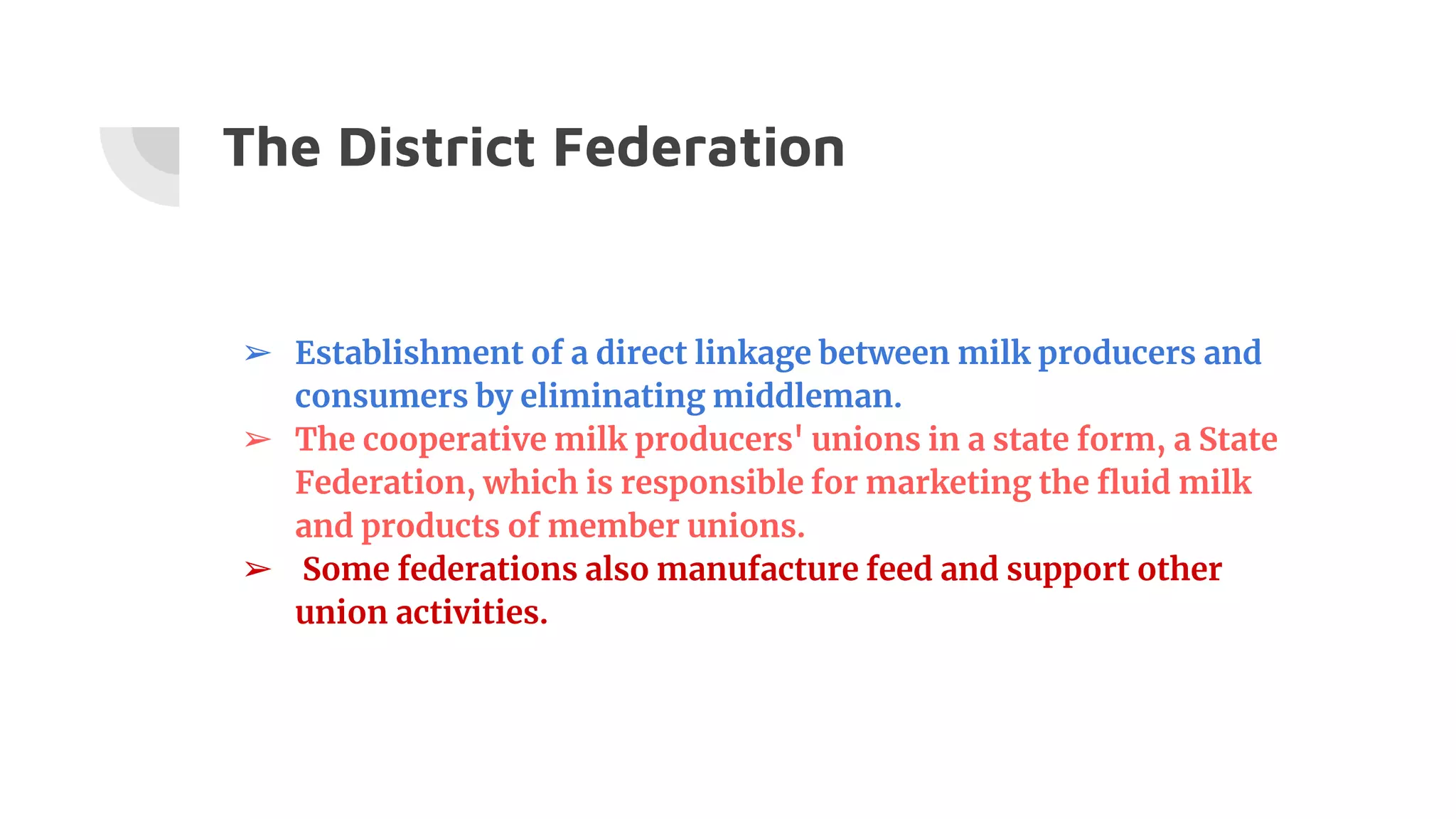 The District Federation
➢ Establishment of a direct linkage between milk producers and
consumers by eliminating middleman.
➢ The cooperative milk producers' unions in a state form, a State
Federation, which is responsible for marketing the fluid milk
and products of member unions.
➢ Some federations also manufacture feed and support other
union activities.
 