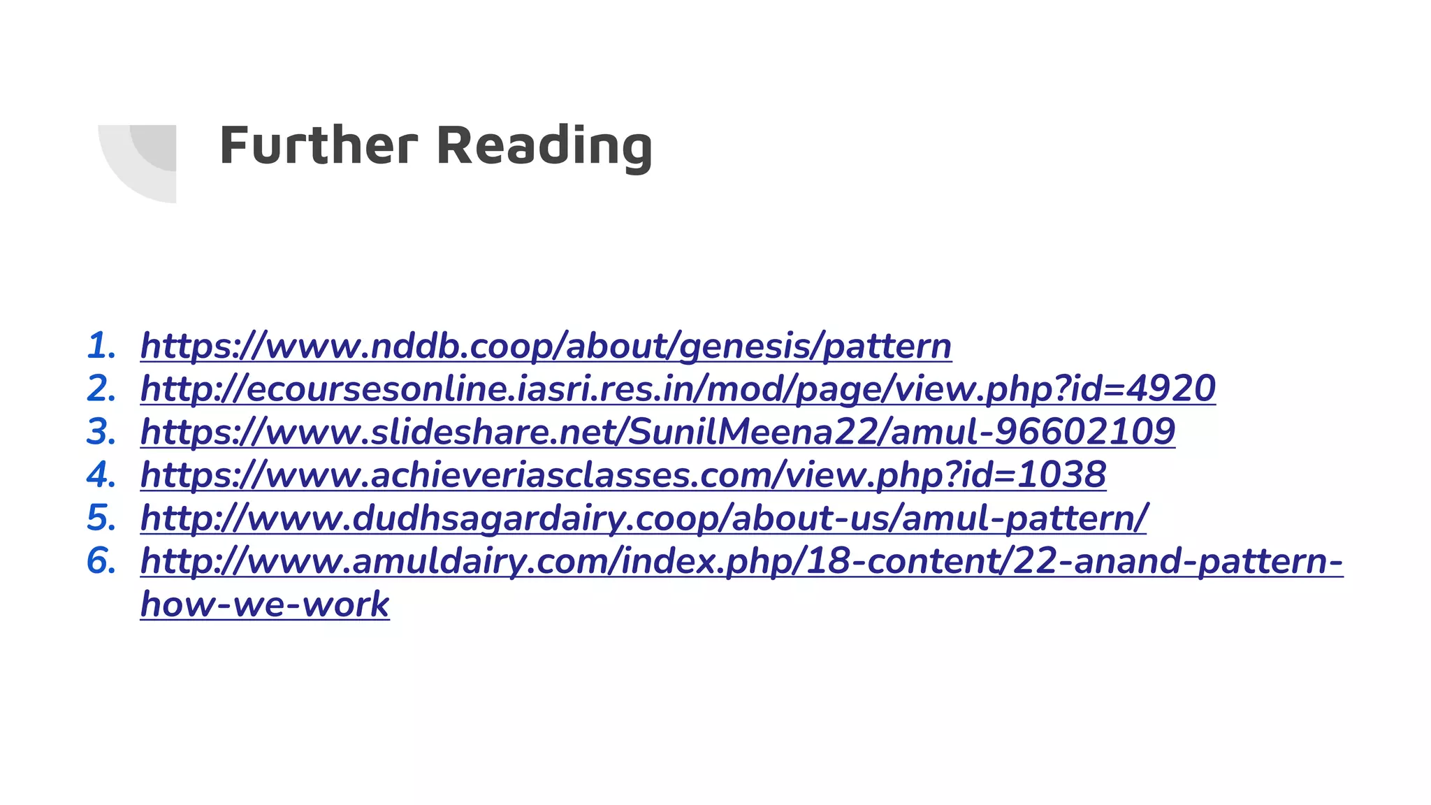 Further Reading
1. https://www.nddb.coop/about/genesis/pattern
2. http://ecoursesonline.iasri.res.in/mod/page/view.php?id=4920
3. https://www.slideshare.net/SunilMeena22/amul-96602109
4. https://www.achieveriasclasses.com/view.php?id=1038
5. http://www.dudhsagardairy.coop/about-us/amul-pattern/
6. http://www.amuldairy.com/index.php/18-content/22-anand-pattern-
how-we-work
 