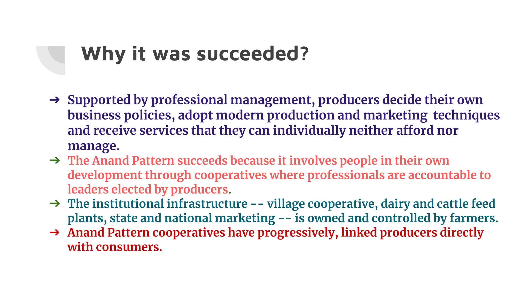 Why it was succeeded?
➔ Supported by professional management, producers decide their own
business policies, adopt modern production and marketing techniques
and receive services that they can individually neither afford nor
manage.
➔ The Anand Pattern succeeds because it involves people in their own
development through cooperatives where professionals are accountable to
leaders elected by producers.
➔ The institutional infrastructure -- village cooperative, dairy and cattle feed
plants, state and national marketing -- is owned and controlled by farmers.
➔ Anand Pattern cooperatives have progressively, linked producers directly
with consumers.
 