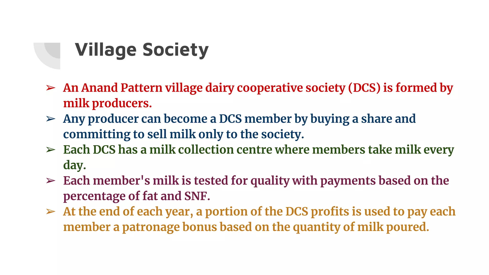 Village Society
➢ An Anand Pattern village dairy cooperative society (DCS) is formed by
milk producers.
➢ Any producer can become a DCS member by buying a share and
committing to sell milk only to the society.
➢ Each DCS has a milk collection centre where members take milk every
day.
➢ Each member's milk is tested for quality with payments based on the
percentage of fat and SNF.
➢ At the end of each year, a portion of the DCS profits is used to pay each
member a patronage bonus based on the quantity of milk poured.
 