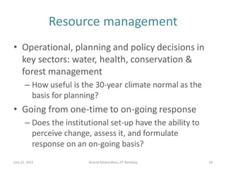 Resource management
• Operational, planning and policy decisions in
key sectors: water, health, conservation &
forest management
– How useful is the 30-year climate normal as the
basis for planning?
• Going from one-time to on-going response
– Does the institutional set-up have the ability to
perceive change, assess it, and formulate
response on an on-going basis?
July 22, 2011 Anand Patwardhan,IIT-Bombay 10
 