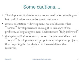 11
Some cautions….
• The adaptation = development conceptualization sounds good,
but could lead to some unfortunate outcomes
• Because adaptation = development, we could assume that
“normal” development actions ought to take care of the
problem, as long as agents (and decisions) are “fully informed”
• If adaptation = development, donor countries could fear that
“normal” development cam get put under adaptation projects,
thus “opening the floodgates” in terms of demand on
resources
August 2014 Anand Patwardhan, UMD/IITB
 