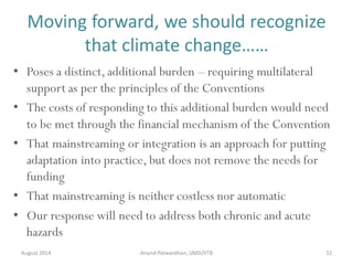 Moving forward, we should recognize
that climate change……
August 2014 Anand Patwardhan,UMD/IITB 12
• Poses a distinct, additional burden – requiring multilateral
support as per the principles of the Conventions
• The costs of responding to this additional burden would need
to be met through the financial mechanism of the Convention
• That mainstreaming or integration is an approach for putting
adaptation into practice, but does not remove the needs for
funding
• That mainstreaming is neither costless nor automatic
• Our response will need to address both chronic and acute
hazards
 