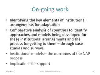 On-going work
• Identifying the key elements of institutional
arrangements for adaptation
• Comparative analysis of countries to identify
approaches and models being developed for
these institutional arrangements and the
process for getting to them – through case
studies and surveys
• Institutional models – the outcomes of the NAP
process
• Implications for support
August 2014 14Anand Patwardhan,UMD/IITB
 