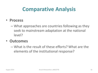 Comparative Analysis
• Process
– What approaches are countries following as they
seek to mainstream adaptation at the national
level?
• Outcomes
– What is the result of these efforts? What are the
elements of the institutional response?
August 2014 16Anand Patwardhan,UMD/IITB
 