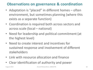 Observations on governance & coordination
• Adaptation is “placed” in different homes – often
environment, but sometimes planning (where this
exists as a separate function)
• Coordination is required both across sectors and
across scale (local – national)
• Need for leadership and political commitment (at
the highest level)
• Need to create interest and incentives for
sustained response and involvement of different
stakeholders
• Link with resource allocation and finance
• Clear identification of authority and power
August 2014 18Anand Patwardhan,UMD/IITB
 