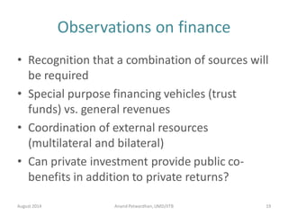 Observations on finance
• Recognition that a combination of sources will
be required
• Special purpose financing vehicles (trust
funds) vs. general revenues
• Coordination of external resources
(multilateral and bilateral)
• Can private investment provide public co-
benefits in addition to private returns?
August 2014 Anand Patwardhan,UMD/IITB 19
 