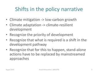 Shifts in the policy narrative
• Climate mitigation -> low-carbon growth
• Climate adaptation -> climate-resilient
development
• Recognize the priority of development
• Recognize that what is required is a shift in the
development pathway
• Recognize that for this to happen, stand-alone
actions have to be replaced by mainstreamed
approaches
August 2014 Anand Patwardhan,UMD/IITB 2
 
