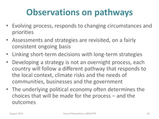 Observations on pathways
• Evolving process, responds to changing circumstances and
priorities
• Assessments and strategies are revisited, on a fairly
consistent ongoing basis
• Linking short-term decisions with long-term strategies
• Developing a strategy is not an overnight process, each
country will follow a different pathway that responds to
the local context, climate risks and the needs of
communities, businesses and the government
• The underlying political economy often determines the
choices that will be made for the process – and the
outcomes
August 2014 20Anand Patwardhan,UMD/IITB
 