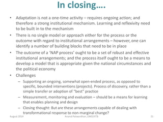 In closing….
• Adaptation is not a one-time activity – requires ongoing action; and
therefore a strong institutional mechanism. Learning and reflexivity need
to be built in to the mechanism
• There is no single model or approach either for the process or the
outcome with regard to institutional arrangements – however, one can
identify a number of building blocks that need to be in place
• The outcome of a ‘NAP process’ ought to be a set of robust and effective
institutional arrangements; and the process itself ought to be a means to
develop a model that is appropriate given the national circumstances and
the political economy
• Challenges
– Supporting an ongoing, somewhat open-ended process, as opposed to
specific, bounded interventions (projects). Process of discovery, rather than a
simple transfer or adoption of “best” practice
– Measurement, monitoring and evaluation – should be a means for learning
that enables planning and design
– Closing thought: But are these arrangements capable of dealing with
transformational response to non-marginal change?
August 2014 21Anand Patwardhan,UMD/IITB
 