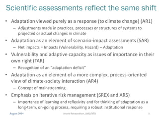 August 2014 3
Scientific assessments reflect the same shift
• Adaptation viewed purely as a response (to climate change) (AR1)
– Adjustments made in practices, processes or structures of systems to
projected or actual changes in climate
• Adaptation as an element of scenario-impact assessments (SAR)
– Net impacts = Impacts (Vulnerability, Hazard) – Adaptation
• Vulnerability and adaptive capacity as issues of importance in their
own right (TAR)
– Recognition of an “adaptation deficit”
• Adaptation as an element of a more complex, process-oriented
view of climate-society interaction (AR4)
– Concept of mainstreaming
• Emphasis on iterative risk management (SREX and AR5)
– Importance of learning and reflexivity and for thinking of adaptation as a
long-term, on-going process, requiring a robust institutional response
Anand Patwardhan,UMD/IITB
 