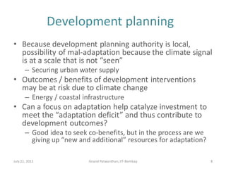 Development planning
• Because development planning authority is local,
possibility of mal-adaptation because the climate signal
is at a scale that is not “seen”
– Securing urban water supply
• Outcomes / benefits of development interventions
may be at risk due to climate change
– Energy / coastal infrastructure
• Can a focus on adaptation help catalyze investment to
meet the “adaptation deficit” and thus contribute to
development outcomes?
– Good idea to seek co-benefits, but in the process are we
giving up “new and additional” resources for adaptation?
July 22, 2011 Anand Patwardhan,IIT-Bombay 8
 