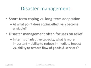 Disaster management
• Short-term coping vs. long-term adaptation
– At what point does coping effectively become
unviable?
• Disaster management often focuses on relief
– In terms of adaptive capacity, what is more
important – ability to reduce immediate impact
vs. ability to restore flow of goods & services?
July 22, 2011 Anand Patwardhan,IIT-Bombay 9
 