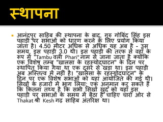  आनंदपुर िाहहब की स्थापना के बाद, गुरु गोबबंद सिंह इि
पहाड़ी पर िभाओं को धारर् करने के सलए प्रयोग ककया
िाता है। 4.50 मीटर अधधक िे अधधक यह अब है - उि
िमय, इि पहाड़ी 3.0 थी। इि पहाड़ी की तरफ िे िहााँ के
रूप में "Tambu िली Phari" नाम िे िाना िाता है क्योंकक
एक विशेष तम्बू "खालिा के रहस्योद्िाटन" के हदन पर
स्थावपत ककया गया था एक दूिरे िे खड़ा था। इि पहाड़ी
अब अजस्तत्ि में नहीं है। "खालिा के रहस्योद्िाटन" के
हदन पर एक विशेष िभाओं को यहां आयोजित की गई थी।
सिखों के हिारों में भाग सलया; एक अनुमान कर िकते हैं
कक ककतना तथ्य है कक िभी सिखों खुद को यहााँ इि
पहाड़ी पर िभाओं के िमय में बैठा है चाहहए चारों ओर िे
Thakat श्री Kesh गढ़ िाहहब अंतररि था।
 