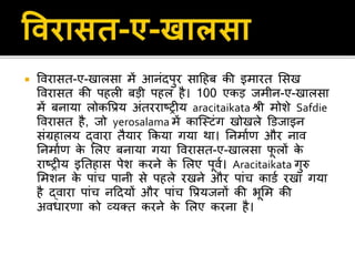  विराित-ए-खालिा में आनंदपुर िाहहब की इमारत सिख
विराित की पहली बड़ी पहल है। 100 एकड़ िमीन-ए-खालिा
में बनाया लोकवप्रय अंतरराठरीय aracitaikata श्री मोशे Safdie
विराित है, िो yerosalama में काजस्टंग खोखले डििाइन
िंग्रहालय द्िारा तैयार ककया गया था। तनमाणर् और नाि
तनमाणर् के सलए बनाया गया विराित-ए-खालिा फू लों के
राठरीय इततहाि पेश करने के सलए पूिण। Aracitaikata गुरु
समशन के पांच पानी िे पहले रखने और पांच कािण रखा गया
है द्िारा पांच नहदयों और पांच वप्रयिनों की भूसम की
अिधारर्ा को व्यक्त करने के सलए करना है।
 