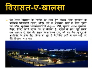  यह सिख विराित के धचत्रर् की तरह है? वििय आयण इततहाि के
प्रारंसभक तनिासियों द्िारा, बौद्ध धमण के आगमन, समस्र के रािा द्िारा
एक िीत, मुजस्लम आक्रमर्काररयों Gajnavi गौरी, गुलाम khilaji तुगलक,
तैमूर, िैयद, लोधी मुगल िंश िे िीखना है। गुरुओं के िाथ िुड़े अगले
दि parhaa दीिाणओं में। अिम रािा रतन राय, िो गुरु तेग बहादुर के
आशीिाणद के िाथ पैदा ककया िा रहा है गैर-सिख छवि में एक िोड़े पर
बैठे हदखाया गया था।
 