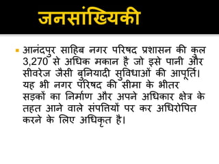  आनंदपुर िाहहब नगर पररषद प्रशािन की कु ल
3,270 िे अधधक मकान है िो इिे पानी और
िीिरेि िैिी बुतनयादी िुविधाओं की आपूततण।
यह भी नगर पररषद की िीमा के भीतर
िड़कों का तनमाणर् और अपने अधधकार िेत्र के
तहत आने िाले िंपवियों पर कर अधधरोवपत
करने के सलए अधधकृ त है।
 
