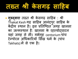  गुरुद्वारा तख़्त श्री के िगढ़ िाहहब : श्री
Thakat Kesh गढ़ िाहहब आनंदपुर िाहहब के
कें द्रीय स्थान है। इि प्रततजठठत िगह खालिा
का िन्मस्थान है: खालिा के रहस्योद्िाटन
यहां िगह ले ली। गभणगृह centorium पांच
टेम्पोरल अधधकाररयों सिख धमण के (पांच
Takhats) में िे एक है।
 