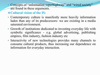 • Concepts of “information superhighway” and “wired society”
are found in these arguments.
Cultural vision of the IS:
• Contemporary culture is manifestly more heavily information
laden than any of its predecessors- we are existing in a media
saturated environment.
• Growth of institutions dedicated to investing everyday life with
symbolic significance - e.g. global advertising, publishing
empires, film industry, fashion industry etc
• Interactivity of new technologies provides many channels to
consume cultural products, thus increasing our dependence on
information for everyday interaction.
 