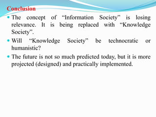Conclusion
 The concept of “Information Society” is losing
relevance. It is being replaced with “Knowledge
Society”.
 Will “Knowledge Society” be technocratic or
humanistic?
 The future is not so much predicted today, but it is more
projected (designed) and practically implemented.
 