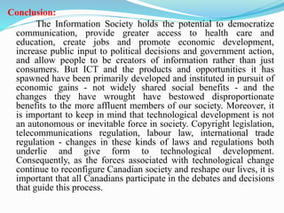 Conclusion:
The Information Society holds the potential to democratize
communication, provide greater access to health care and
education, create jobs and promote economic development,
increase public input to political decisions and government action,
and allow people to be creators of information rather than just
consumers. But ICT and the products and opportunities it has
spawned have been primarily developed and instituted in pursuit of
economic gains - not widely shared social benefits - and the
changes they have wrought have bestowed disproportionate
benefits to the more affluent members of our society. Moreover, it
is important to keep in mind that technological development is not
an autonomous or inevitable force in society. Copyright legislation,
telecommunications regulation, labour law, international trade
regulation - changes in these kinds of laws and regulations both
underlie and give form to technological development.
Consequently, as the forces associated with technological change
continue to reconfigure Canadian society and reshape our lives, it is
important that all Canadians participate in the debates and decisions
that guide this process.
 