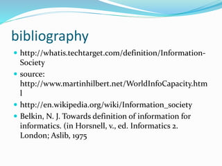 bibliography
 http://whatis.techtarget.com/definition/Information-
Society
 source:
http://www.martinhilbert.net/WorldInfoCapacity.htm
l
 http://en.wikipedia.org/wiki/Information_society
 Belkin, N. J. Towards definition of information for
informatics. (in Horsnell, v., ed. Informatics 2.
London; Aslib, 1975
 