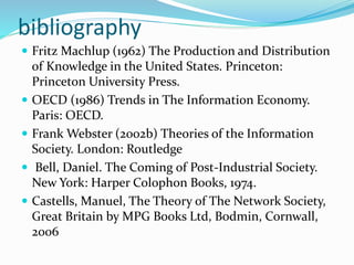 bibliography
 Fritz Machlup (1962) The Production and Distribution
of Knowledge in the United States. Princeton:
Princeton University Press.
 OECD (1986) Trends in The Information Economy.
Paris: OECD.
 Frank Webster (2002b) Theories of the Information
Society. London: Routledge
 Bell, Daniel. The Coming of Post-Industrial Society.
New York: Harper Colophon Books, 1974.
 Castells, Manuel, The Theory of The Network Society,
Great Britain by MPG Books Ltd, Bodmin, Cornwall,
2006
 