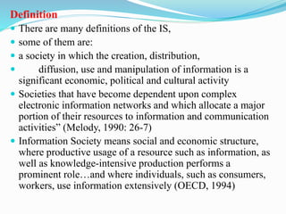 Definition
 There are many definitions of the IS,
 some of them are:
 a society in which the creation, distribution,
 diffusion, use and manipulation of information is a
significant economic, political and cultural activity
 Societies that have become dependent upon complex
electronic information networks and which allocate a major
portion of their resources to information and communication
activities” (Melody, 1990: 26-7)
 Information Society means social and economic structure,
where productive usage of a resource such as information, as
well as knowledge-intensive production performs a
prominent role…and where individuals, such as consumers,
workers, use information extensively (OECD, 1994)
 