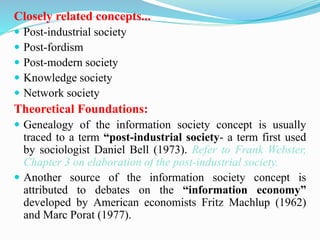 Closely related concepts...
 Post-industrial society
 Post-fordism
 Post-modern society
 Knowledge society
 Network society
Theoretical Foundations:
 Genealogy of the information society concept is usually
traced to a term “post-industrial society- a term first used
by sociologist Daniel Bell (1973). Refer to Frank Webster,
Chapter 3 on elaboration of the post-industrial society.
 Another source of the information society concept is
attributed to debates on the “information economy”
developed by American economists Fritz Machlup (1962)
and Marc Porat (1977).
 