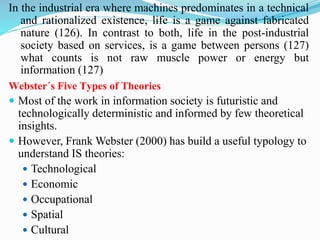 In the industrial era where machines predominates in a technical
and rationalized existence, life is a game against fabricated
nature (126). In contrast to both, life in the post-industrial
society based on services, is a game between persons (127)
what counts is not raw muscle power or energy but
information (127)
Webster´s Five Types of Theories
 Most of the work in information society is futuristic and
technologically deterministic and informed by few theoretical
insights.
 However, Frank Webster (2000) has build a useful typology to
understand IS theories:
 Technological
 Economic
 Occupational
 Spatial
 Cultural
 