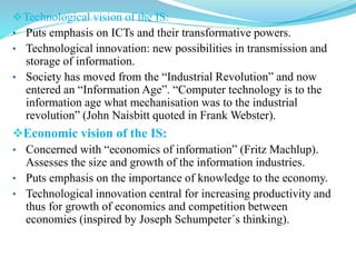 Technological vision of the IS:
• Puts emphasis on ICTs and their transformative powers.
• Technological innovation: new possibilities in transmission and
storage of information.
• Society has moved from the “Industrial Revolution” and now
entered an “Information Age”. “Computer technology is to the
information age what mechanisation was to the industrial
revolution” (John Naisbitt quoted in Frank Webster).
Economic vision of the IS:
• Concerned with “economics of information” (Fritz Machlup).
Assesses the size and growth of the information industries.
• Puts emphasis on the importance of knowledge to the economy.
• Technological innovation central for increasing productivity and
thus for growth of economics and competition between
economies (inspired by Joseph Schumpeter´s thinking).
 