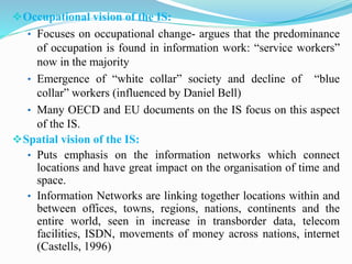 Occupational vision of the IS:
• Focuses on occupational change- argues that the predominance
of occupation is found in information work: “service workers”
now in the majority
• Emergence of “white collar” society and decline of “blue
collar” workers (influenced by Daniel Bell)
• Many OECD and EU documents on the IS focus on this aspect
of the IS.
Spatial vision of the IS:
• Puts emphasis on the information networks which connect
locations and have great impact on the organisation of time and
space.
• Information Networks are linking together locations within and
between offices, towns, regions, nations, continents and the
entire world, seen in increase in transborder data, telecom
facilities, ISDN, movements of money across nations, internet
(Castells, 1996)
 