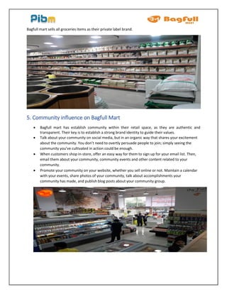 Bagfull mart sells all groceries items as their private label brand.
5. Community influence on Bagfull Mart
 Bagfull mart has establish community within their retail space, as they are authentic and
transparent. Their key is to establish a strong brand identity to guide their values.
 Talk about your community on social media, but in an organic way that shares your excitement
about the community. You don’t need to overtly persuade people to join; simply seeing the
community you’ve cultivated in action could be enough.
 When customers shop in-store, offer an easy way for them to sign up for your email list. Then,
email them about your community, community events and other content related to your
community.
 Promote your community on your website, whether you sell online or not. Maintain a calendar
with your events, share photos of your community, talk about accomplishments your
community has made, and publish blog posts about your community group.
 