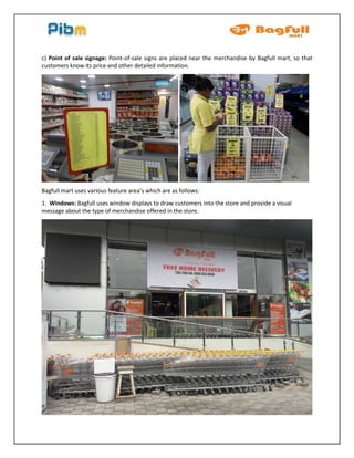 c) Point of sale signage: Point-of-sale signs are placed near the merchandise by Bagfull mart, so that
customers know its price and other detailed information.
Bagfull mart uses various feature area’s which are as follows:
1. Windows: Bagfull uses window displays to draw customers into the store and provide a visual
message about the type of merchandise offered in the store.
 