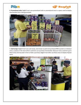 4. Promotional aisle: Bagfull mart uses promotional aisle or promotional area is a space used to display
merchandise that is being promoted.
5. Cash wraps: Bagfull mart uses cash wraps, also known as point-of-purchase (POP) counters or checkout
areas, as places in the store where customers can purchase merchandise. Because many customers go to
these areas and may wait in line to make a purchase, Bagfull mart often use these areas to display impulse
items.
 