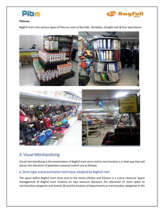 Fixtures:
Bagfull mart uses various types of fixtures such as Rounder, Gondolas, straight rack & four-way fixture.
3. Visual Merchandising
Visual merchandising is the presentation of Bagfull mart store and its merchandise is in that way that will
attract the attention of potential customers which are as follows:
a. Store logic and presentation technique adopted by Bagfull mart
The space within Bagfull mart store and on the stores shelves and fixtures is a scarce resource. Space
management of Bagfull mart involves on two resource decisions the allocation of store space to
merchandise categories and brands 28 and the location of departments or merchandise categories in the
 
