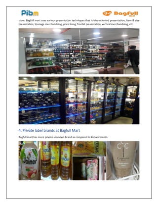 store. Bagfull mart uses various presentation techniques that is idea-oriented presentation, Item & size
presentation, tonnage merchandising, price lining, frontal presentation, vertical merchandising, etc.
4. Private label brands at Bagfull Mart
Bagfull mart has more private unknown brand as compared to known brands.
 