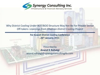 Why District Cooling Under BOT/BOO Structure May Not Be For Private Sector Off-takers: Learnings from Dhahran District Cooling Project For Kuwait District Cooling Conference 26th January, 2011 Presented by Anand K Rohatgi anand.rohatgi@synergyconsultingifa.com 