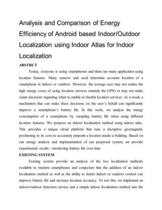 Analysis and Comparison of Energy
Efficiency of Android based Indoor/Outdoor
Localization using Indoor Atlas for Indoor
Localization
ABSTRCT
Today, everyone is using smartphones and there are many application using
location features. Many sensors and used determine accurate location of a
smartphone in indoor or outdoor. However, the average user may not realize the
high energy costs of using location services (namely the GPS) or may not make
smart decisions regarding when to enable or disable location services. As a result, a
mechanism that can make these decisions on the user’s behalf can significantly
improve a smartphone’s battery life. In this work, we analyze the energy
consumption of a smartphone by sampling battery life when using different
location features. We propose an indoor localization method using indoor atlas.
This provides a unique cloud platform that runs a disruptive geomagnetic
positioning in its core to accurately pinpoint a location inside a building. Based on
our energy analysis and implementation of our proposed system, we provide
experimental results - monitoring battery life over time
EXISTING SYSTEM
Existing system provide an analysis of the two localization methods
available to modern smartphones and conjecture that the addition of an indoor
localization method as well as the ability to detect indoor or outdoor context can
improve battery life and increase location accuracy. To test this, we implement an
indoor/outdoor detection service and a simple indoor localization method into the
 