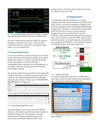 Fig. 29.​ A whole FM0-encoded 126-bit packet. The yellow (1) signal is 
the transmitted signal, and the blue (2) is the ‘send_enable’ signal. 
The reason why the measurements are slightly off is that the
granularity at which the cursors move is relatively large:
scrolling one unit left or right yields a measurement slightly
under or over our expected value.
C. Downlink PIE Decoding 
For the sake of efficiency, instead of creating a set of Verilog
modules which time and recognize the changes in the input to
interpret PIE symbols, we created a correlator. Because the
protocol only handles a set of four (sufficiently
distinguishable) reader commands, as an initial approach, we
can simply correlate the incoming signal with the already
known reader commands.
The prototype module takes an input which is the encoded PIE
command, and outputs a correlation value with respect to the
commands. This module looked specifically for the ReadF
command, which consists of frame_sync + 0b’00 0000 0000
0000 0000 0000 1111 (Figure 30).
Fig. 30.​ Decoding the ReadF PIE command. 
 
The module samples every 10 clock cycles for simplicity/
efficiency, which makes it such that the number of samples in
a ReadF command is 650. The correlation is currently
implemented by XOR'ing the sampled input with the
command and counting the number of set bits. In the
simulation (Figure 30), all the 650 bits match up; hence why
the correlation value here is 650.
VI. Integrated Demo 
To validate the wireless data transmission, we need to
integrate wireless RF connectivity between our FPGA and the
reader. To do so, we initially integrated the TinyFPGA with
the Wireless Identification Sensing Platform (WISP) (Sample
& Smith, 2013). The goal is to control the RF front-end of the
WISP with our FPGA. Later on, we want to build an
Integrated Circuit (IC) to add the RF front end to our
TinyFPGA. James Rosenthal created the following integrated
demo, shown in Figure 31, where the WISP - a device which
performs the passive, sensor-side backscatter communication -
was connected to the TinyFPGA. A level-shifter was required
in the WISP Rx path to convert the voltage levels.
Fig. 31.​ Diagram of test setup. 
To initially validate the RF front-end of our WISP-FPGA
setup, James used an RF signal generator that could perform
pulse modulation by sending bursts (Figure 32).
Fig. 32.​ Signal generator setup. It is set to 915 MHz at 20 dBm, with 
pulse modulation.   
 