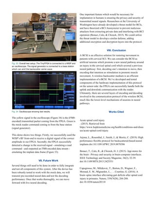 Fig. 33.​ Overall test setup. The TinyFPGA is connected to a WISP and 
an oscilloscope. The signal generator is connected to a base station 
which can emit the backscatter carrier wave.   
Fig. 34.​ Oscilloscope showing test results.  
 
The yellow signal in the oscilloscope (Figure 34) is the (FM0-
encoded) transmitted packet coming from the FPGA. Green is
the mock reader command coming in from the base station
(signal generator).
This demo shows two things. Firstly, we successfully used the
WISP’s RF front-end to receive a digital signal of the correct
amplitude in our FPGA. Secondly, the FPGA successfully
detected a change in the received signal - emulating a read
command - and outputted an FM0-encoded data stream -
emulating the implant data frame (Figure 33).
VII. Future Work 
Several things still need to be done in order to fully integrate
and test all components of this system. After the device has
been robustly tested to work with the mock data, we will
transmit pre-recorded neural data and test the decoding
performance. Once that works thoroughly, we can move
forward with live neural decoding.
One important feature which would be necessary for
implantation in humans is ensuring the privacy and security of
transmitted neural signals. Researchers at the University of
Washington have already developed a threat model for BCIs,
and have theorized a BCI Anonymzier to prevent malicious
attackers from extracting private data and interfering with BCI
operation (Bonaci, Calo, & Chizeck, 2015). We could utilize
the threat model to develop a similar defense, adding
additional encryption and decryption layers into the protocol.
VIII. Conclusion 
A BCSI is an effective solution for restoring movement in
patients with cervical SCI. We can consider the BCSI as
artificial neurons which promote a new neural pathway around
an injury in the cervical spinal cord which severed a previous
neural pathway: first, decoding one’s intention to move, then
encoding that intention as stimulation to promote muscle
movement. A wireless backscatter medium is an efficient
implementation of a BCSI. We’ve developed and tested
components of the hardware implementation of this protocol
on the sensor-side: the FPGA can successfully handle both the
uplink and downlink communication with the reader.
Ultimately, there are several layers of encoding and decoding
involved in the communication protocol of the wireless BCSI,
much like the lower-level mechanisms of neurons in neural
pathways.
Works Cited 
Acute spinal cord injury
. (2015). Retrieved from
https://www.hopkinsmedicine.org/health/conditions-and-disea
ses/acute-spinal-cord-injury
Arjona, L., Rosenthal, J., Smith, J., & Moritz, C. (2019). High
performance flexible protocol for backscattered-based neural
implants doi:10.1109/APWC.2019.8870386
Bonaci, T., Calo, R., & Chizeck, H. J. (2015). App stores for
the brain : Privacy and security in brain-computer interfaces.
IEEE Technology and Society Magazine, 34(2), 32-39.
doi:10.1109/MTS.2015.2425551
Capogrosso, M., Milekovic, T., Borton, D., Wagner, F.,
Moraud, E. M., Mignardot, J., . . . Courtine, G. (2016). A
brain–spine interface alleviating gait deficits after spinal cord
injury in primates. Nature, 539(7628), 284-288.
doi:10.1038/nature20118
 